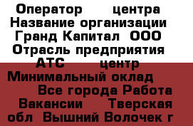 Оператор Call-центра › Название организации ­ Гранд Капитал, ООО › Отрасль предприятия ­ АТС, call-центр › Минимальный оклад ­ 30 000 - Все города Работа » Вакансии   . Тверская обл.,Вышний Волочек г.